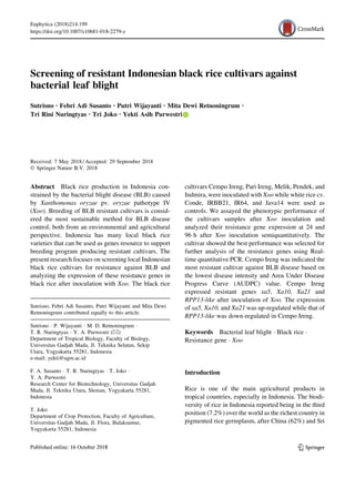 Screening of resistant Indonesian black rice cultivars against
bacterial leaf blight
Sutrisno . Febri Adi Susanto . Putri Wijayanti . Mita Dewi Retnoningrum .
Tri Rini Nuringtyas . Tri Joko . Yekti Asih Purwestri
Received: 7 May 2018 / Accepted: 29 September 2018
Ó Springer Nature B.V. 2018
Abstract Black rice production in Indonesia con-
strained by the bacterial blight disease (BLB) caused
by Xanthomonas oryzae pv. oryzae pathotype IV
(Xoo). Breeding of BLB resistant cultivars is consid-
ered the most sustainable method for BLB disease
control, both from an environmental and agricultural
perspective. Indonesia has many local black rice
varieties that can be used as genes resource to support
breeding program producing resistant cultivars. The
present research focuses on screening local Indonesian
black rice cultivars for resistance against BLB and
analyzing the expression of these resistance genes in
black rice after inoculation with Xoo. The black rice
cultivars Cempo Ireng, Pari Ireng, Melik, Pendek, and
Indmira, were inoculated with Xoo while white rice cv.
Conde, IRBB21, IR64, and Java14 were used as
controls. We assayed the phenotypic performance of
the cultivars samples after Xoo inoculation and
analyzed their resistance gene expression at 24 and
96 h after Xoo inoculation semiquantitatively. The
cultivar showed the best performance was selected for
further analysis of the resistance genes using Real-
time quantitative PCR. Cempo Ireng was indicated the
most resistant cultivar against BLB disease based on
the lowest disease intensity and Area Under Disease
Progress Curve (AUDPC) value. Cempo Ireng
expressed resistant genes xa5, Xa10, Xa21 and
RPP13-like after inoculation of Xoo. The expression
of xa5, Xa10, and Xa21 was up-regulated while that of
RPP13-like was down-regulated in Cempo Ireng.
Keywords Bacterial leaf blight Á Black rice Á
Resistance gene Á Xoo
Introduction
Rice is one of the main agricultural products in
tropical countries, especially in Indonesia. The biodi-
versity of rice in Indonesia reported being in the third
position (7.2%) over the world as the richest country in
pigmented rice germplasm, after China (62%) and Sri
Sutrisno, Febri Adi Susanto, Putri Wijayanti and Mita Dewi
Retnoningrum contributed equally to this article.
Sutrisno Á P. Wijayanti Á M. D. Retnoningrum Á
T. R. Nuringtyas Á Y. A. Purwestri (&)
Department of Tropical Biology, Faculty of Biology,
Universitas Gadjah Mada, Jl. Teknika Selatan, Sekip
Utara, Yogyakarta 55281, Indonesia
e-mail: yekti@ugm.ac.id
F. A. Susanto Á T. R. Nuringtyas Á T. Joko Á
Y. A. Purwestri
Research Center for Biotechnology, Universitas Gadjah
Mada, Jl. Teknika Utara, Sleman, Yogyakarta 55281,
Indonesia
T. Joko
Department of Crop Protection, Faculty of Agriculture,
Universitas Gadjah Mada, Jl. Flora, Bulaksumur,
Yogyakarta 55281, Indonesia
123
Euphytica (2018)214:199
https://doi.org/10.1007/s10681-018-2279-z(0123456789().,-volV)(0123456789().,-volV)
 