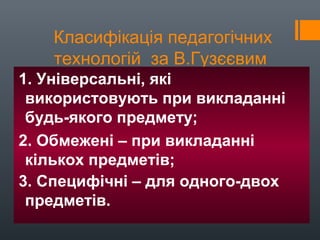 Класифікація педагогічних
технологій за В.Гузєєвим
1. Універсальні, які
використовують при викладанні
будь-якого предмету;
2. Обмежені – при викладанні
кількох предметів;
3. Специфічні – для одного-двох
предметів.
 