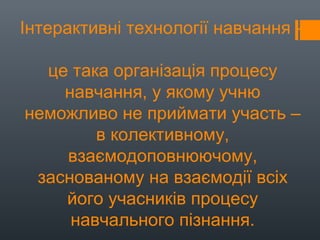 Інтерактивні технології навчання –
це така організація процесу
навчання, у якому учню
неможливо не приймати участь –
в колективному,
взаємодоповнюючому,
заснованому на взаємодії всіх
його учасників процесу
навчального пізнання.
 