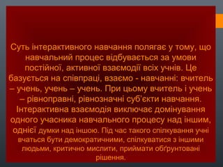 Суть інтерактивного навчання полягає у тому, що
навчальний процес відбувається за умови
постійної, активної взаємодії всіх учнів. Це
базується на співпраці, взаємо - навчанні: вчитель
– учень, учень – учень. При цьому вчитель і учень
– рівноправні, рівнозначні суб’єкти навчання.
Інтерактивна взаємодія виключає домінування
одного учасника навчального процесу над іншим,
однієї думки над іншою. Під час такого спілкування учні
вчаться бути демократичними, спілкуватися з іншими
людьми, критично мислити, приймати обґрунтовані
рішення.
 