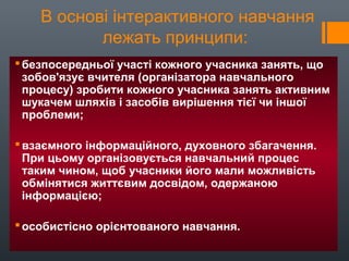 В основі інтерактивного навчання
лежать принципи:
безпосередньої участі кожного учасника занять, що
зобов'язує вчителя (організатора навчального
процесу) зробити кожного учасника занять активним
шукачем шляхів і засобів вирішення тієї чи іншої
проблеми;
взаємного інформаційного, духовного збагачення.
При цьому організовується навчальний процес
таким чином, щоб учасники його мали можливість
обмінятися життєвим досвідом, одержаною
інформацією;
особистісно орієнтованого навчання.
 