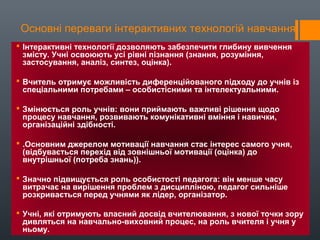 Основні переваги інтерактивних технологій навчання
 Інтерактивні технології дозволяють забезпечити глибину вивчення
змісту. Учні освоюють усі рівні пізнання (знання, розуміння,
застосування, аналіз, синтез, оцінка).
 Вчитель отримує можливість диференційованого підходу до учнів із
спеціальними потребами – особистісними та інтелектуальними.
 Змінюється роль учнів: вони приймають важливі рішення щодо
процесу навчання, розвивають комунікативні вміння і навички,
організаційні здібності.
 .Основним джерелом мотивації навчання стає інтерес самого учня,
(відбувається перехід від зовнішньої мотивації (оцінка) до
внутрішньої (потреба знань)).
 Значно підвищується роль особистості педагога: він менше часу
витрачає на вирішення проблем з дисципліною, педагог сильніше
розкривається перед учнями як лідер, організатор.
 Учні, які отримують власний досвід вчителювання, з нової точки зору
дивляться на навчально-виховний процес, на роль вчителя і учня у
ньому.
 