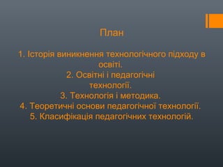 План
1. Історія виникнення технологічного підходу в
освіті.
2. Освітні і педагогічні
технології.
3. Технологія і методика.
4. Теоретичні основи педагогічної технології.
5. Класифікація педагогічних технологій.
 