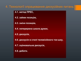 4. Технології опрацювання дискусійних питань
4.1. метод ПРЕС,
4.2. займи позицію,
4.3. зміни позицію,
4.4. неперервна шкала думок,
4.5. дискусія,
4.6. дискусія в стилі телевізійного ток-шоу,
4.7. оцінювальна дискусія,
4.8. дебати.
 
