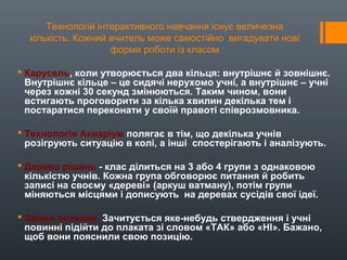 Технологій інтерактивного навчання існує величезна
кількість. Кожний вчитель може самостійно вигадувати нові
форми роботи із класом
 Карусель, коли утворюється два кільця: внутрішнє й зовнішнє.
Внутрішнє кільце – це сидячі нерухомо учні, а внутрішнє – учні
через кожні 30 секунд змінюються. Таким чином, вони
встигають проговорити за кілька хвилин декілька тем і
постаратися переконати у своїй правоті співрозмовника.
 Технологія Акваріум полягає в тім, що декілька учнів
розігрують ситуацію в колі, а інші спостерігають і аналізують.
 Дерево рішень - клас ділиться на 3 або 4 групи з однаковою
кількістю учнів. Кожна група обговорює питання й робить
записі на своєму «дереві» (аркуш ватману), потім групи
міняються місцями і дописують на деревах сусідів свої ідеї.
 Займи позицію. Зачитується яке-небудь ствердження і учні
повинні підійти до плаката зі словом «ТАК» або «НІ». Бажано,
щоб вони пояснили свою позицію.
 