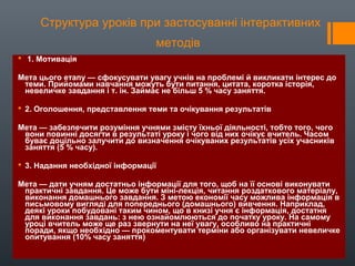 Структура уроків при застосуванні інтерактивних
методів
 1. Мотивація
Мета цього етапу — сфокусувати увагу учнів на проблемі й викликати інтерес до
теми. Прийомами навчання можуть бути питання, цитата, коротка історія,
невеличке завдання і т. ін. Займає не більш 5 % часу заняття.
 2. Оголошення, представлення теми та очікування результатів
Мета — забезпечити розуміння учнями змісту їхньої діяльності, тобто того, чого
вони повинні досягти в результаті уроку і чого від них очікує вчитель. Часом
буває доцільно залучити до визначення очікуваних результатів усіх учасників
заняття (5 % часу).
 3. Надання необхідної інформації
Мета — дати учням достатньо інформації для того, щоб на її основі виконувати
практичні завдання. Це може бути міні-лекція, читання роздаткового матеріалу,
виконання домашнього завдання. З метою економії часу можлива інформація в
письмовому вигляді для попереднього (домашнього) вивчення. Наприклад,
деякі уроки побудовані таким чином, що в книзі учня є інформація, достатня
для виконання завдань: з нею ознайомлюються до початку уроку. На самому
уроці вчитель може ще раз звернути на неї увагу, особливо на практичні
поради, якщо необхідно — прокоментувати терміни або організувати невеличке
опитування (10% часу заняття)
 