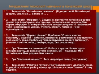 Інтерактивні технології навчання в початковій школі
 1. Технологія "Незакінчене речення” (Я дякую своїй Батьківщині
(родині, школі) за ..., бажаю їй ... .
 2. Технологія "Мікрофон”. Завдання: поставити питання за своєю
темою для іншої групи, але таке яке, сьогодні ще не звучало.Діти
беруть мікрофон і запитуютьЧастіше використовуючи ті питання які
чули на попередніх уроках. Учитель ставить питання – учні
відповідають.
 3. Технологія "Дерево рішень”. Проблема "Ознаки живого
організму”, рішення - дихання, живлення, розмноження, народження,
ріст, смерть тощо. Проблема "Умови існування живого організму”,
рішення – світло, тепло, повітря, вода, їжа, земля тощо.
 4. Гра "Реклама на телеканалі” Робота в групах. Кожна група
вибирає картку, де вказана тема реклами. Ми – пішоходи. Моя
Батьківщина. Моя родина. Моя школа.
 5. Гра "Ключовий момент”. Тест –перевірка знань (тестування)
 6. Технологія "Робота в групах”. Гра "Дослідники”: дослідіть текст,
порахуйте, скільки разів у ньому зустрічається слово "калина” і тому
подібне.
 