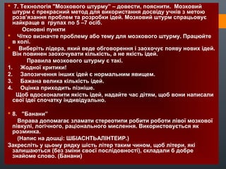  7. Технологія "Мозкового штурму” – довести, пояснити. Мозковий
штурм є прекрасний метод для використання досвіду учнів з метою
розв’язання проблем та розробки ідей. Мозковий штурм спрацьовує
найкраще в групах по 5 –7 осіб.
Основні пункти
 Чітко визначте проблему або тему для мозкового штурму. Працюйте
в колі.
 Виберіть лідера, який веде обговорення і заохочує появу нових ідей.
Він повинен заохочувати кількість, а не якість ідей.
Правила мозкового штурму є такі.
1. Жодної критики!
2. Запозичення інших ідей є нормальним явищем.
3. Бажана велика кількість ідей.
4. Оцінка приходить пізніше.
Щоб вдосконалити якість ідей, надайте час дітям, щоб вони написали
свої ідеї спочатку індивідуально.
 8. "Банани”
Вправа допомагає зламати стереотипи робити роботи лівої мозкової
півкулі, логічного, раціонального мислення. Використовується як
розминка.
(Напис на дошці: ШБІАСНТЬАЛІНТЕИР.)
Закресліть у цьому рядку шість літер таким чином, щоб літери, які
залишаються (без зміни своєї послідовності), складали б добре
знайоме слово. (Банани)
 