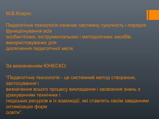 М.В.Кларін:
Педагогічна технологія означає системну сукупність і порядок
функціонування всіх
особистісних, інструментальних і методолічних засобів,
використовуваних для
досягнення педагогічної мети.
За визначенням ЮНЕСКО:
“Педагогічна технологія - це системний метод створення,
застосування і
визначення всього процесу викладання і засвоєння знань з
урахуванням технічних і
людських ресурсів в їх взаємодії, які ставлять своїм завданням
оптимізацію форм
освіти”.
 