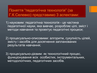 Поняття “педагогічна технологія” (за
Г.К.Селевко) представимо 3 аспектами:
1) науковим: педагогічна технологія - це частина
педагогічної науки, яка вивчає, розробляє цілі, зміст і
методи навчання та проектує педагогічні процеси;
2) процесуально-описовими: алгоритм, сукупність цілей,
змісту і засобів для досягнення запланованих
результатів навчання;
3) процесуально-дієвим: як технологічний процес,
функціонування всіх особистих, інструментальних,
методологічних, педагогічних засобів.
 