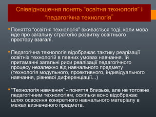 Співвідношення понять “освітня технологія” і
“педагогічна технологія”
Поняття “освітня технологія” вживається тоді, коли мова
йде про загальну стратегію розвитку освітнього
простору взагалі.
Педагогічна технологія відображає тактику реалізації
освітніх технологій в певних умовах навчання. Їй
притаманні загальні риси реалізації педагогічного
процесу незалежно від навчального предмету
(технологія модульного, проективного, індивідуального
навчання, рівневої диференціації...)
“Технологія навчання” - поняття близьке, але не тотожне
педагогічним технологіям, оскільки воно відображає
шлях освоєння конкретного навчального матеріалу в
межах визначеного предмета.
 