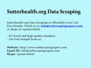 Sutterhealth.org Data Scraping at Affordable Cost! Get
Free Sample. Email us on info@webscrapingexpert.com
or skype on nprojectshub
- It’s Fresh and high quality database.
- Get Free Sample from us.
Website: http://www.webscrapingexpert.com
Email ID: info@webscrapingexpert.com
Skype: nprojectshub
 