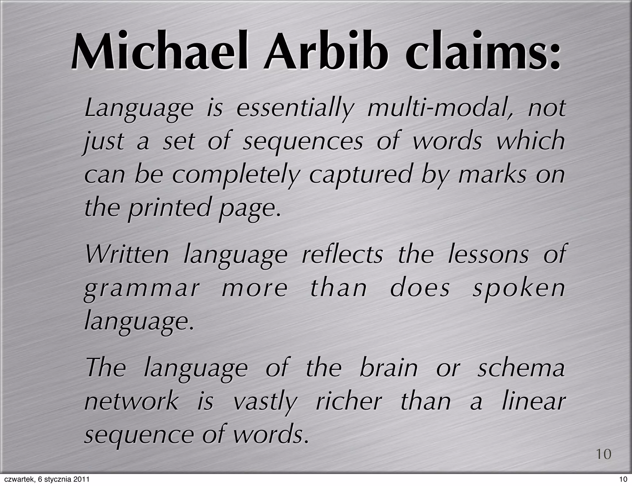 Michael Arbib claims:
                       Language is essentially multi-modal, not
                       just a set of sequences of words which
                       can be completely captured by marks on
                       the printed page.
                       Written language reﬂects the lessons of
                       grammar more than does spoken
                       language.
                       The language of the brain or schema
                       network is vastly richer than a linear
                       sequence of words.
                                                                  10
czwartek, 6 stycznia 2011                                              10
 