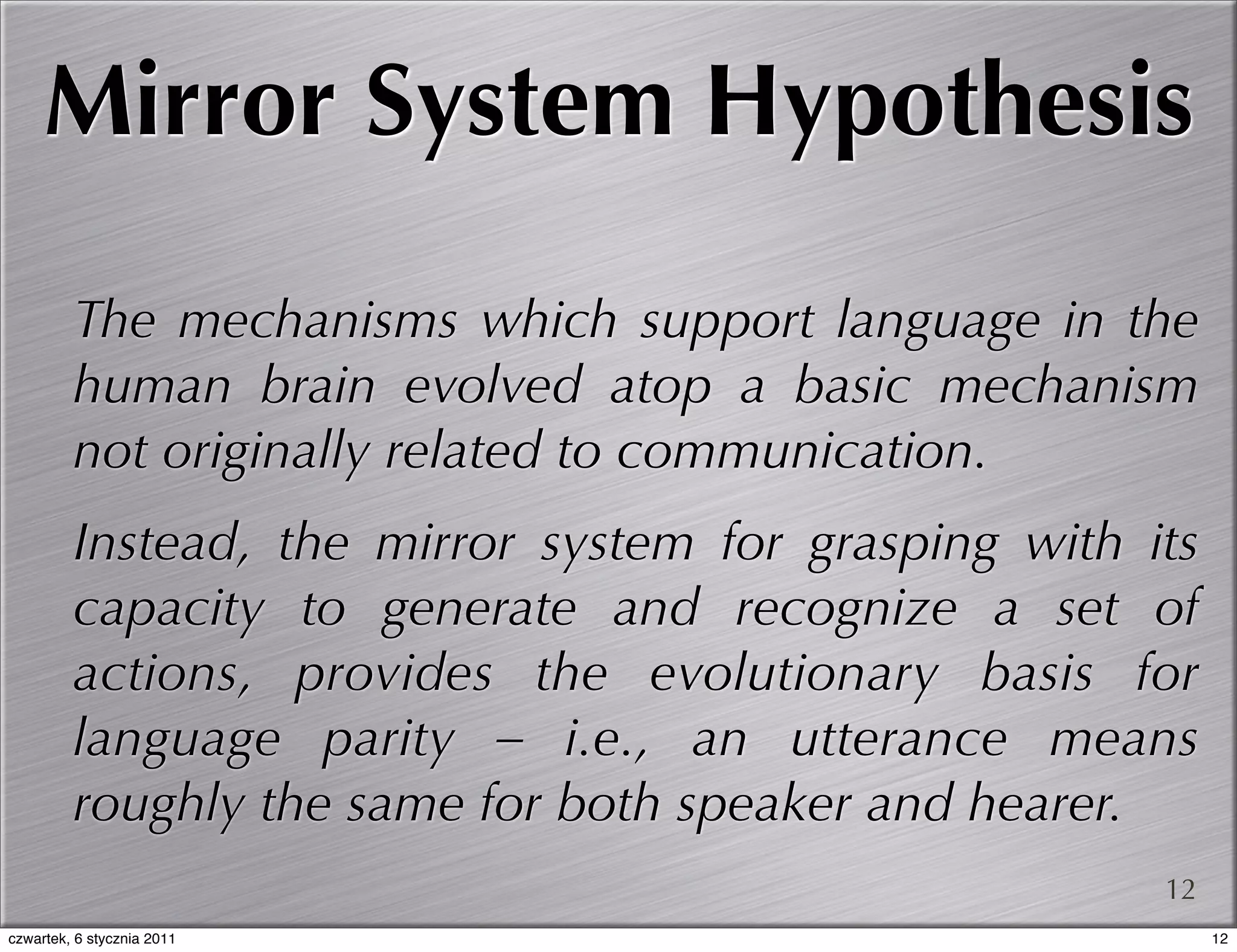 Mirror System Hypothesis

         The mechanisms which support language in the
         human brain evolved atop a basic mechanism
         not originally related to communication.
         Instead, the mirror system for grasping with its
         capacity to generate and recognize a set of
         actions, provides the evolutionary basis for
         language parity – i.e., an utterance means
         roughly the same for both speaker and hearer.
                                                       12
czwartek, 6 stycznia 2011                                   12
 