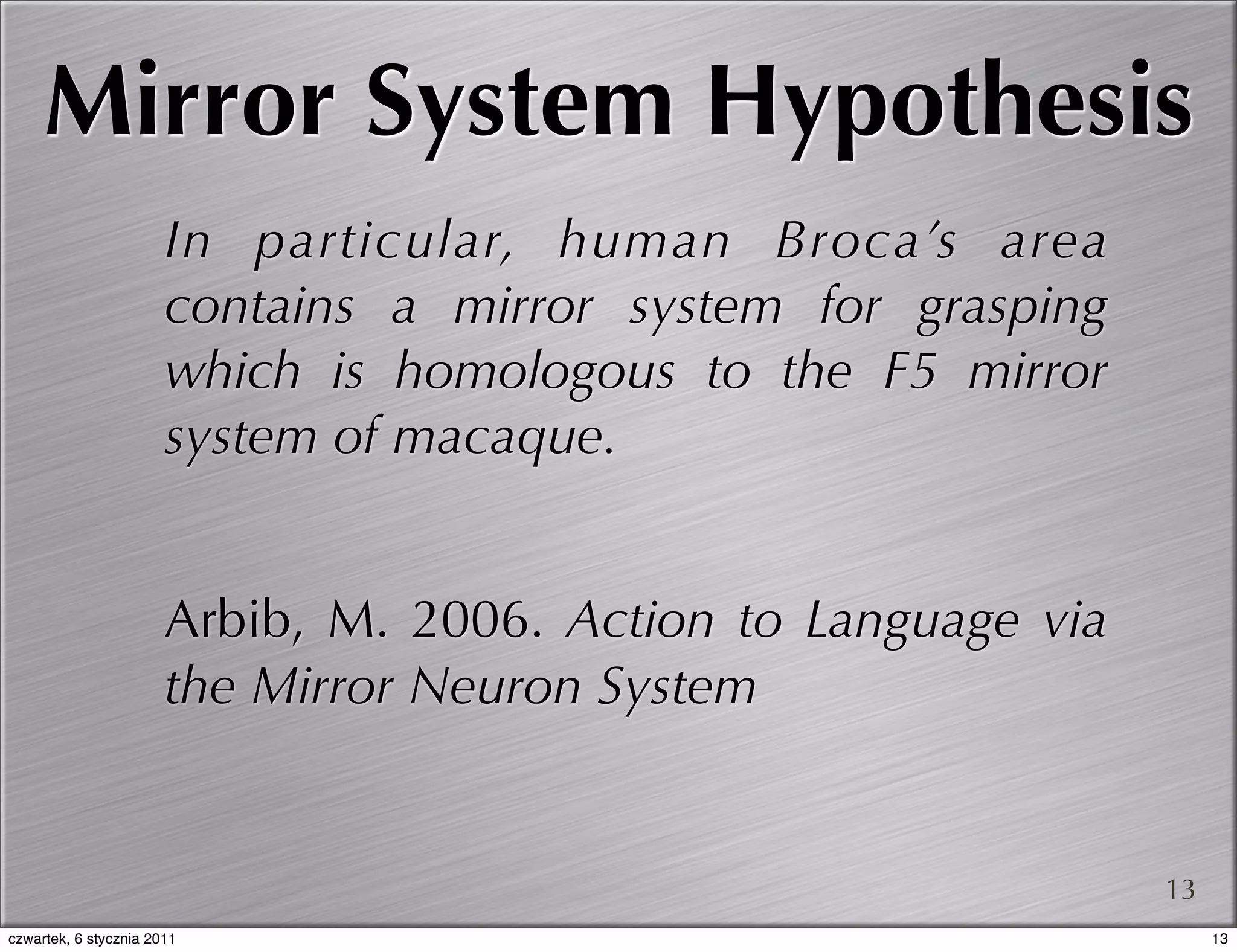 Mirror System Hypothesis
                       In particular, human Broca’s area
                       contains a mirror system for grasping
                       which is homologous to the F5 mirror
                       system of macaque.


                       Arbib, M. 2006. Action to Language via
                       the Mirror Neuron System


                                                                13
czwartek, 6 stycznia 2011                                            13
 