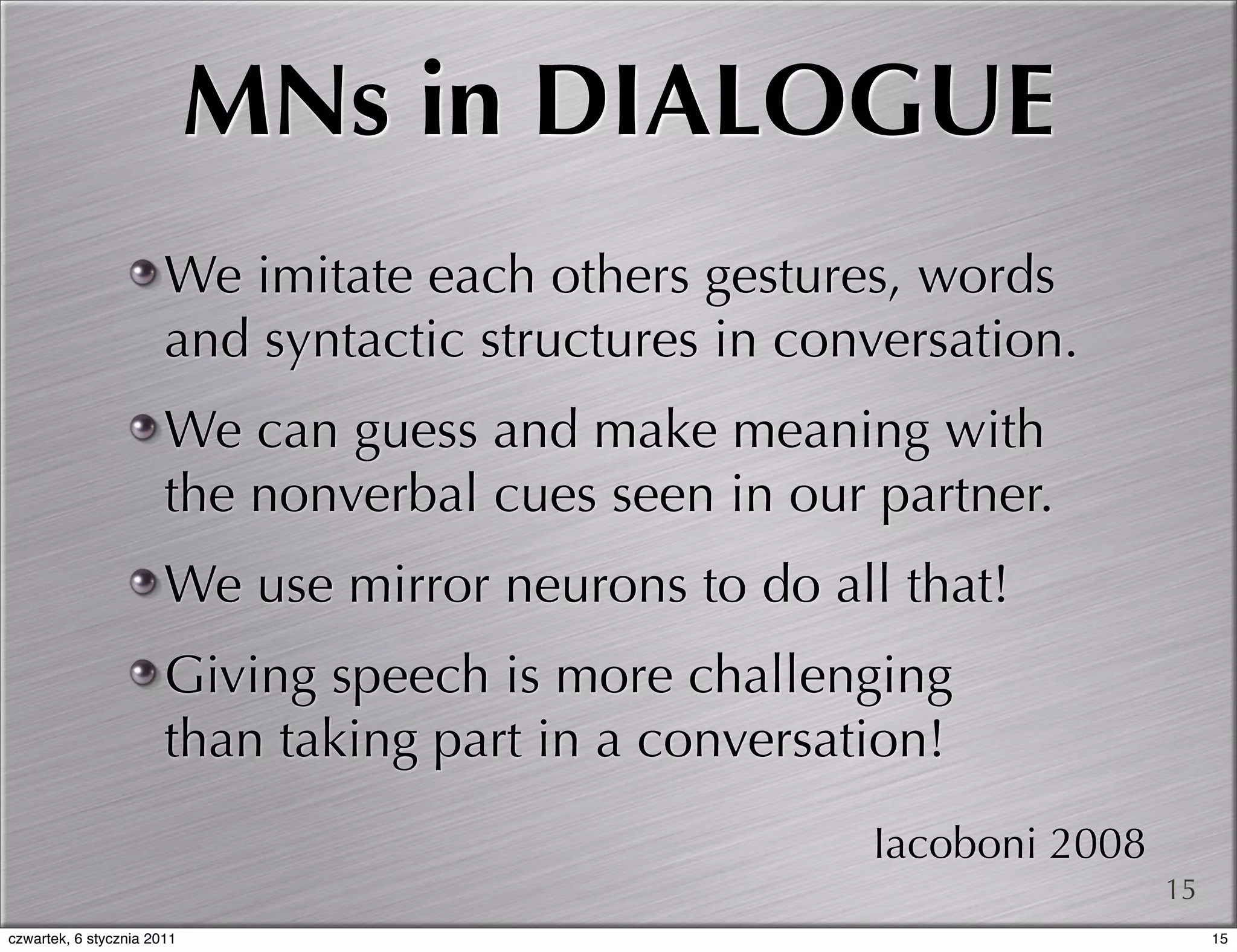 MNs in DIALOGUE
                       We imitate each others gestures, words
                       and syntactic structures in conversation.
                       We can guess and make meaning with
                       the nonverbal cues seen in our partner.
                       We use mirror neurons to do all that!
                       Giving speech is more challenging
                       than taking part in a conversation!
                                                      Iacoboni 2008
                                                                      15
czwartek, 6 stycznia 2011                                                  15
 