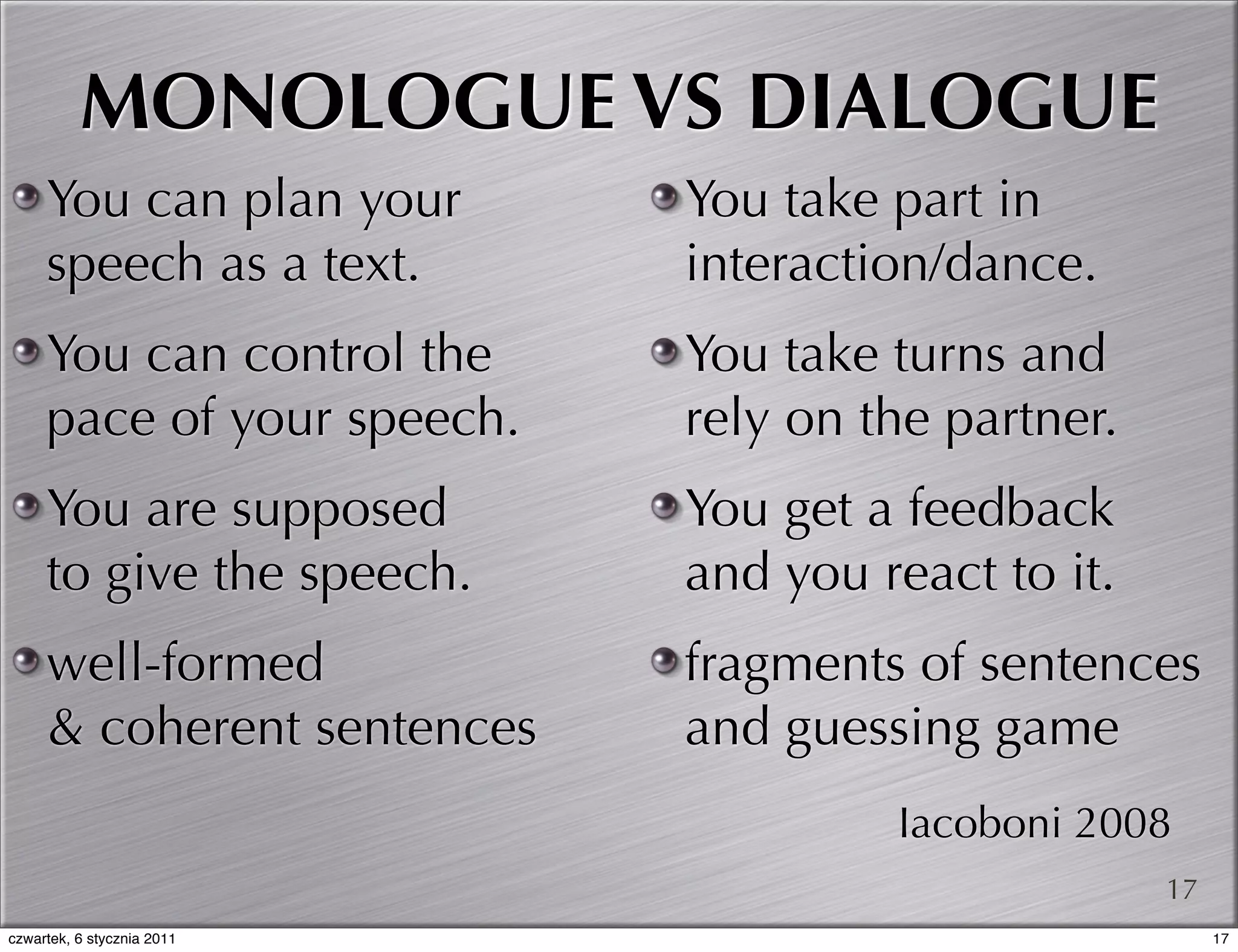 MONOLOGUE VS DIALOGUE
     You can plan your      You take part in
     speech as a text.      interaction/dance.
     You can control the    You take turns and
     pace of your speech.   rely on the partner.
     You are supposed       You get a feedback
     to give the speech.    and you react to it.
     well-formed            fragments of sentences
     & coherent sentences   and guessing game
                                     Iacoboni 2008
                                                   17
czwartek, 6 stycznia 2011                               17
 