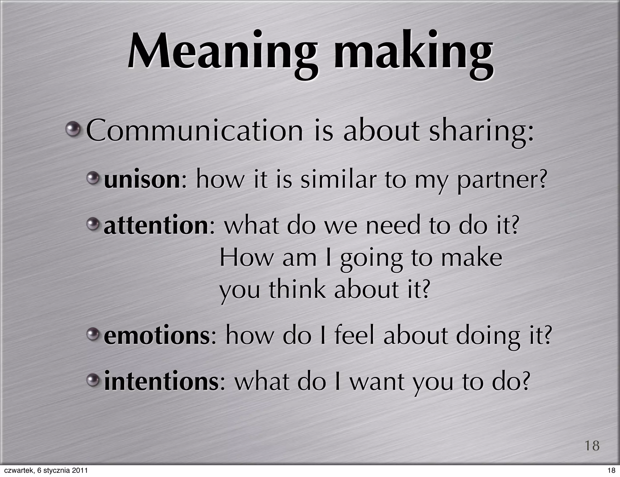 Meaning making
                        Communication is about sharing:
                            unison: how it is similar to my partner?
                            attention: what do we need to do it?
                                      How am I going to make
                                      you think about it?
                            emotions: how do I feel about doing it?
                            intentions: what do I want you to do?

                                                                       18
czwartek, 6 stycznia 2011                                                   18
 
