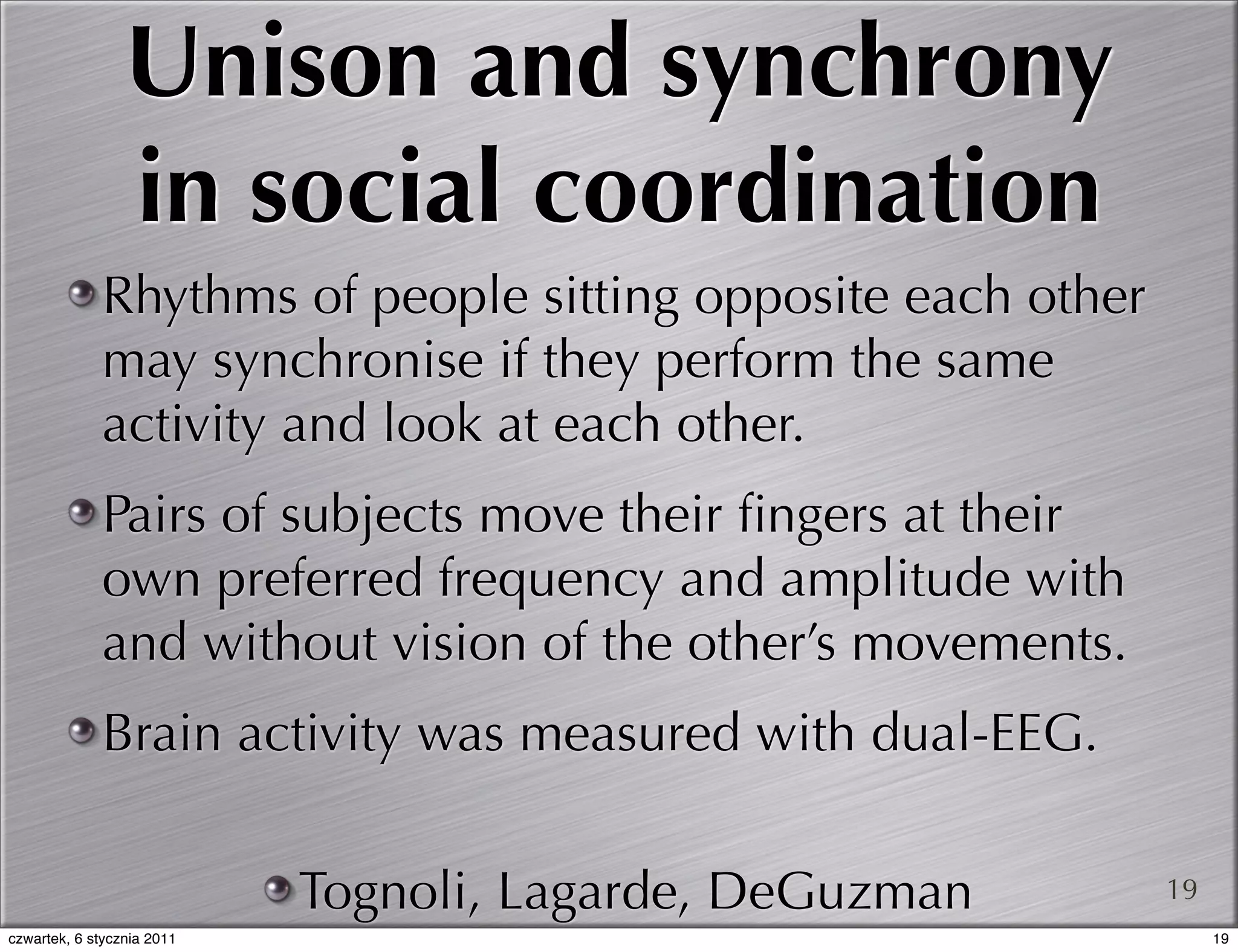 Unison and synchrony
                 in social coordination
             Rhythms of people sitting opposite each other
             may synchronise if they perform the same
             activity and look at each other.
             Pairs of subjects move their ﬁngers at their
             own preferred frequency and amplitude with
             and without vision of the other’s movements.
             Brain activity was measured with dual-EEG.

                            Tognoli, Lagarde, DeGuzman       19
czwartek, 6 stycznia 2011                                         19
 