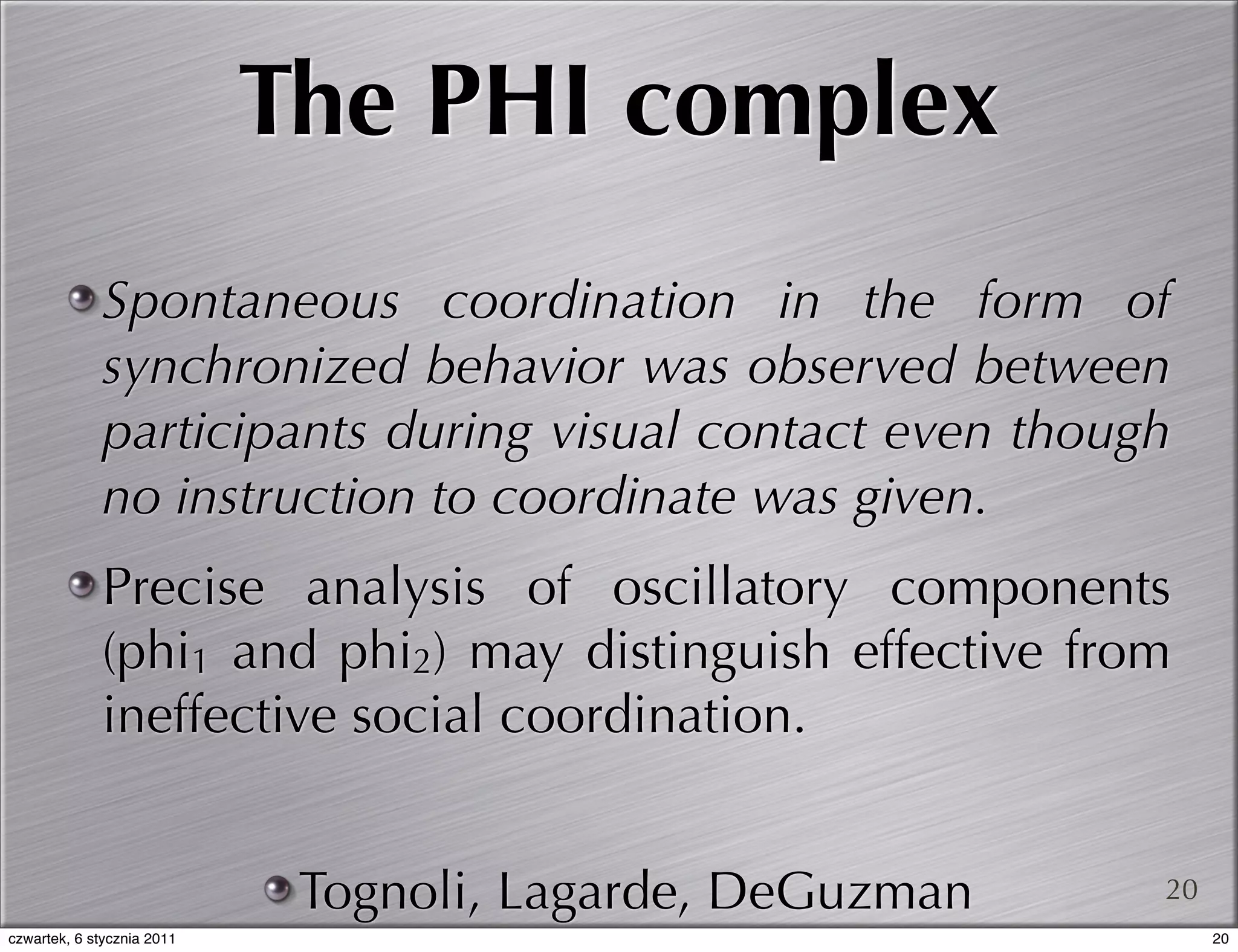 The PHI complex
             Spontaneous coordination in the form of
             synchronized behavior was observed between
             participants during visual contact even though
             no instruction to coordinate was given.
             Precise analysis of oscillatory components
             (phi1 and phi2) may distinguish effective from
             ineffective social coordination.


                             Tognoli, Lagarde, DeGuzman   20
czwartek, 6 stycznia 2011                                      20
 