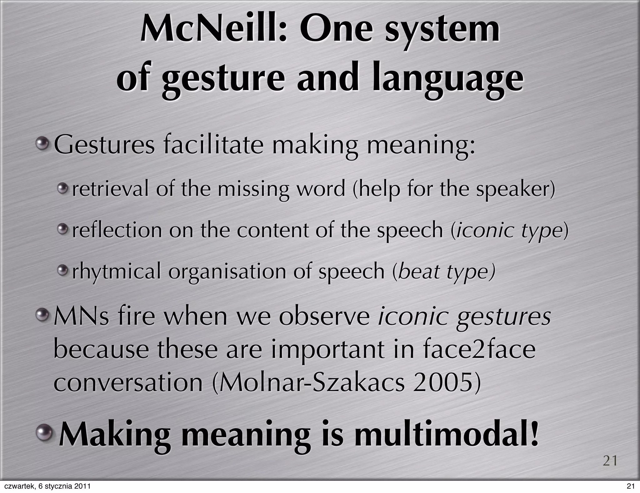 McNeill: One system
                            of gesture and language
              Gestures facilitate making meaning:
                   retrieval of the missing word (help for the speaker)
                   reﬂection on the content of the speech (iconic type)
                   rhytmical organisation of speech (beat type)

              MNs ﬁre when we observe iconic gestures
              because these are important in face2face
              conversation (Molnar-Szakacs 2005)
               Making meaning is multimodal!
                                                                          21
czwartek, 6 stycznia 2011                                                      21
 