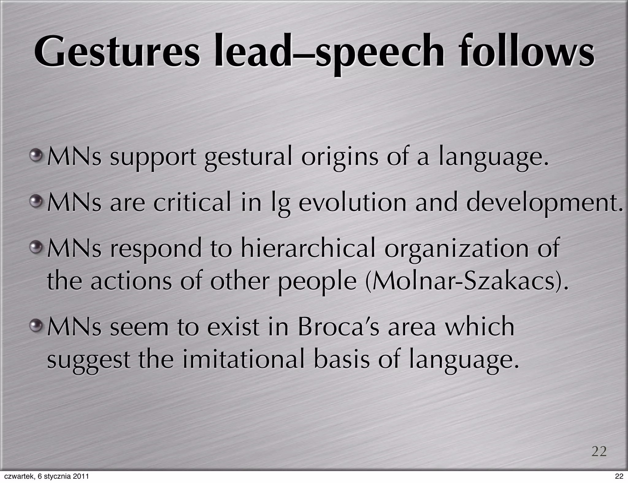 Gestures lead–speech follows

            MNs support gestural origins of a language.
            MNs are critical in lg evolution and development.
            MNs respond to hierarchical organization of
            the actions of other people (Molnar-Szakacs).
            MNs seem to exist in Broca’s area which
            suggest the imitational basis of language.


                                                            22
czwartek, 6 stycznia 2011                                        22
 