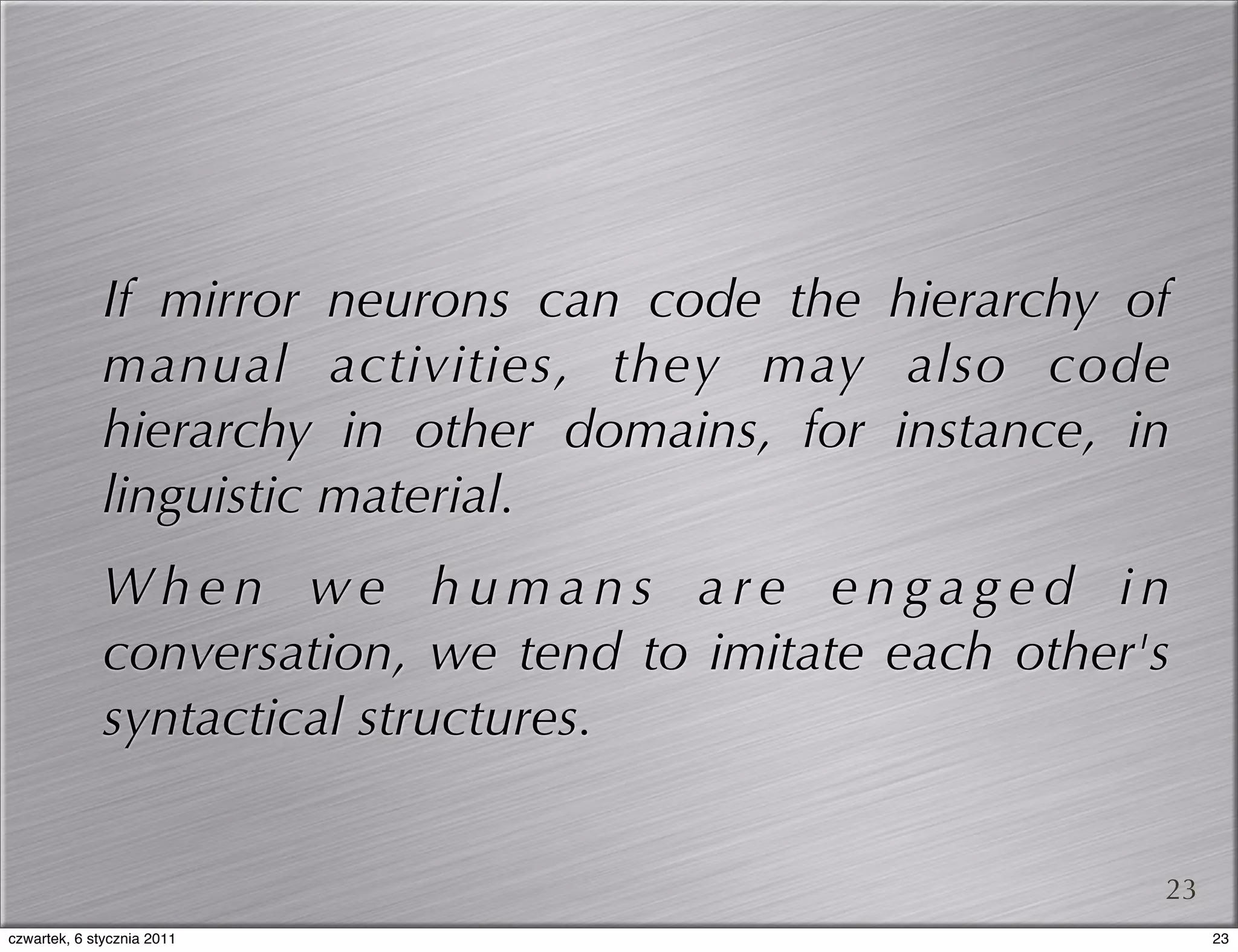 If mirror neurons can code the hierarchy of
              manual activities, they may also code
              hierarchy in other domains, for instance, in
              linguistic material.
              When we humans are engaged in
              conversation, we tend to imitate each other's
              syntactical structures.


                                                          23
czwartek, 6 stycznia 2011                                      23
 