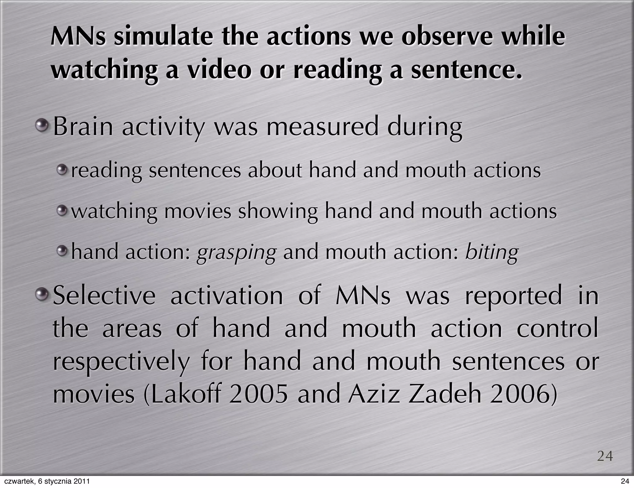 MNs simulate the actions we observe while
             watching a video or reading a sentence.

             Brain activity was measured during
                   reading sentences about hand and mouth actions
                   watching movies showing hand and mouth actions
                   hand action: grasping and mouth action: biting

             Selective activation of MNs was reported in
             the areas of hand and mouth action control
             respectively for hand and mouth sentences or
             movies (Lakoff 2005 and Aziz Zadeh 2006)

                                                                    24
czwartek, 6 stycznia 2011                                                24
 
