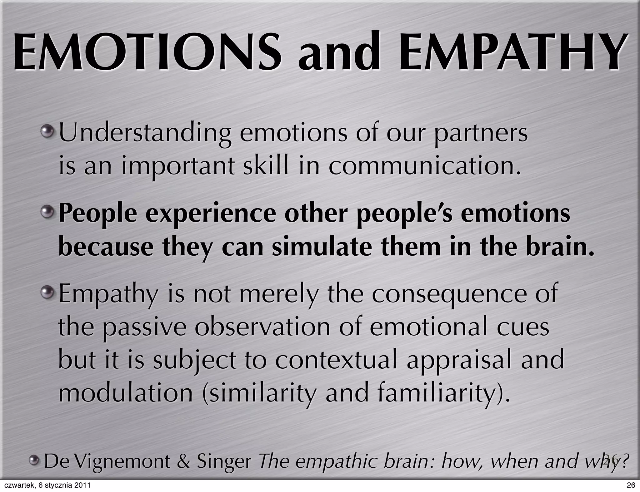 EMOTIONS and EMPATHY
               Understanding emotions of our partners
               is an important skill in communication.
               People experience other people’s emotions
               because they can simulate them in the brain.
               Empathy is not merely the consequence of
               the passive observation of emotional cues
               but it is subject to contextual appraisal and
               modulation (similarity and familiarity).

           De Vignemont & Singer The empathic brain: how, when and why?
                                                                    26
czwartek, 6 stycznia 2011                                             26
 