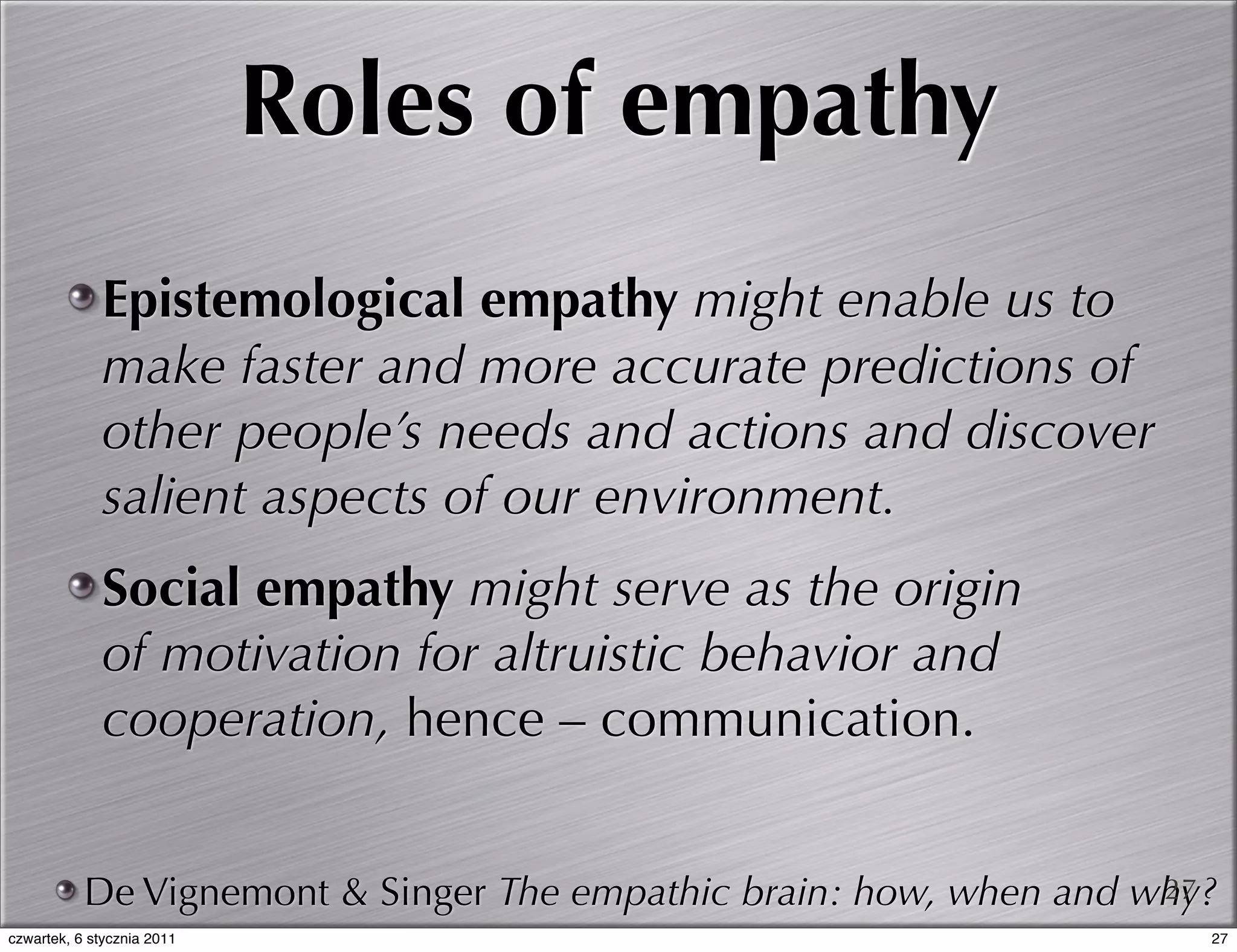 Roles of empathy
             Epistemological empathy might enable us to
             make faster and more accurate predictions of
             other people’s needs and actions and discover
             salient aspects of our environment.
             Social empathy might serve as the origin
             of motivation for altruistic behavior and
             cooperation, hence – communication.


           De Vignemont & Singer The empathic brain: how, when and why?
                                                                    27
czwartek, 6 stycznia 2011                                             27
 