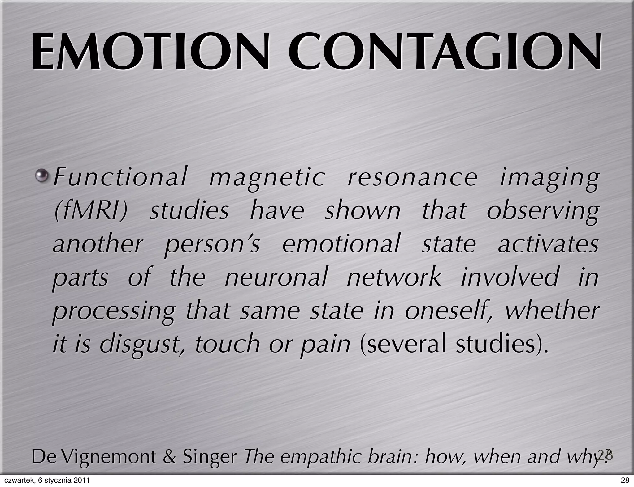 EMOTION CONTAGION

             Functional magnetic resonance imaging
             (fMRI) studies have shown that observing
             another person’s emotional state activates
             parts of the neuronal network involved in
             processing that same state in oneself, whether
             it is disgust, touch or pain (several studies).



       De Vignemont & Singer The empathic brain: how, when and why?
                                                                 28
czwartek, 6 stycznia 2011                                             28
 