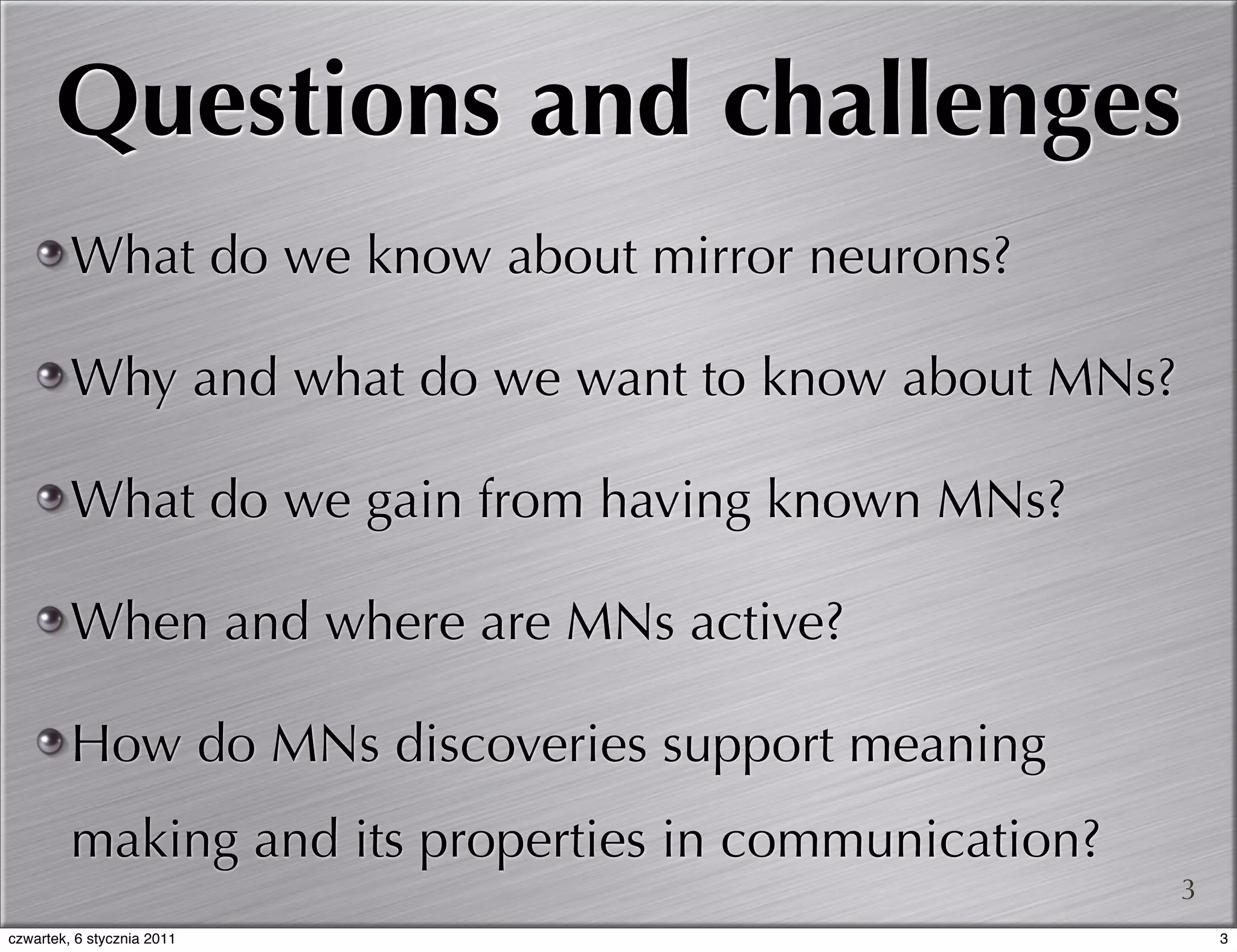 Questions and challenges
         What do we know about mirror neurons?

         Why and what do we want to know about MNs?

         What do we gain from having known MNs?

         When and where are MNs active?

         How do MNs discoveries support meaning
         making and its properties in communication?
                                                       3
czwartek, 6 stycznia 2011                                  3
 