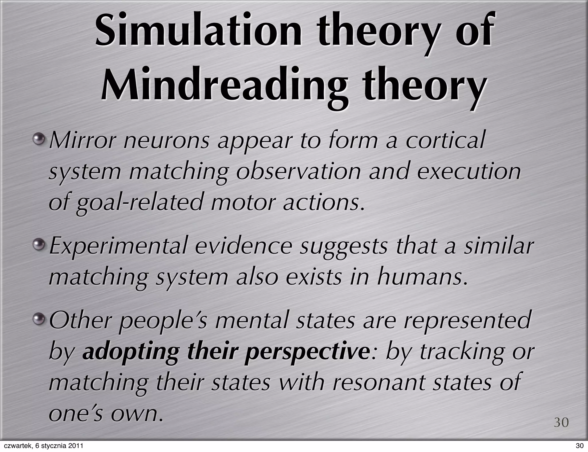 Simulation theory of
                            Mindreading theory
             Mirror neurons appear to form a cortical
             system matching observation and execution
             of goal-related motor actions.
             Experimental evidence suggests that a similar
             matching system also exists in humans.
             Other people’s mental states are represented
             by adopting their perspective: by tracking or
             matching their states with resonant states of
             one’s own.                                      30
czwartek, 6 stycznia 2011                                         30
 