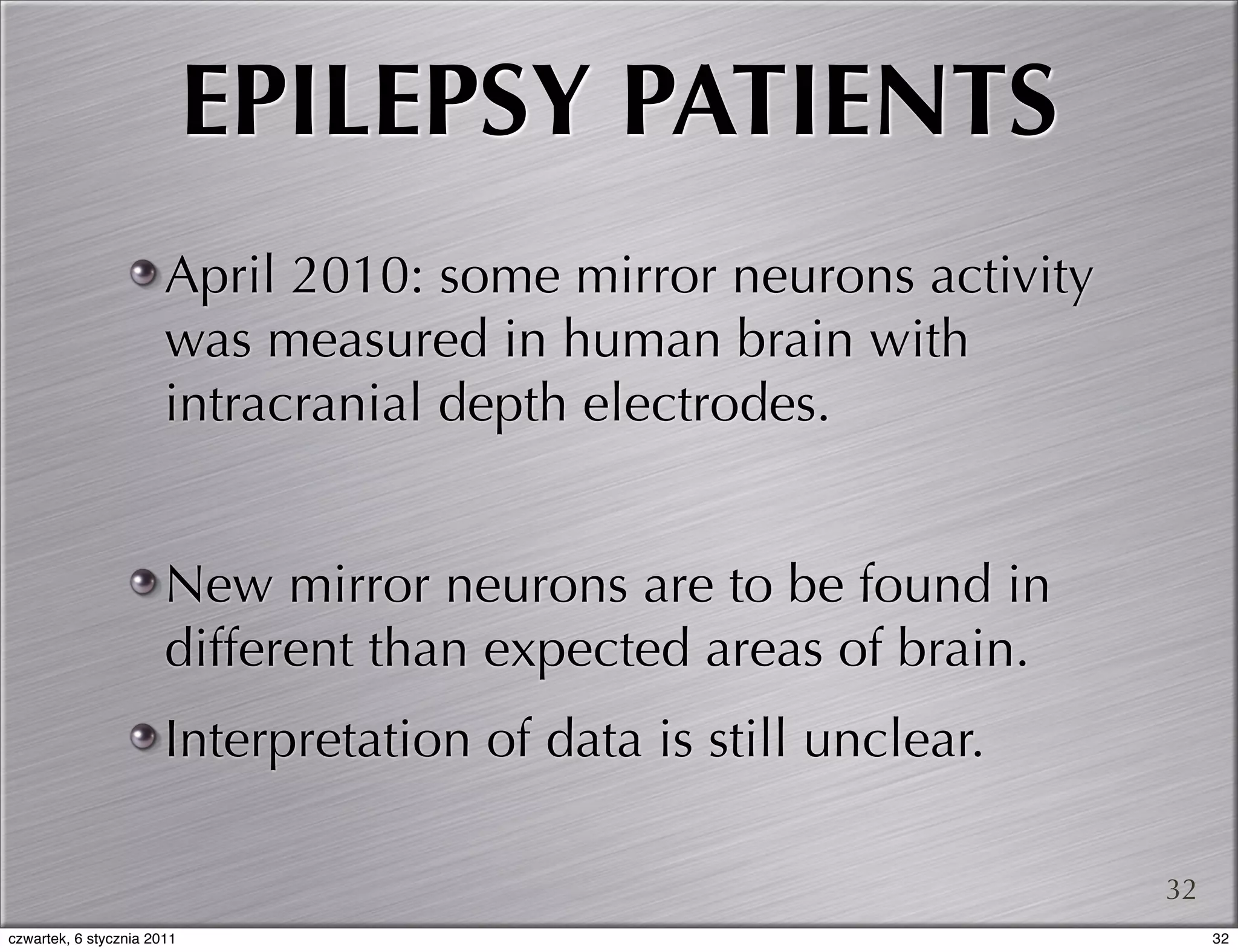 EPILEPSY PATIENTS
                       April 2010: some mirror neurons activity
                       was measured in human brain with
                       intracranial depth electrodes.


                       New mirror neurons are to be found in
                       different than expected areas of brain.
                       Interpretation of data is still unclear.

                                                                  32
czwartek, 6 stycznia 2011                                              32
 