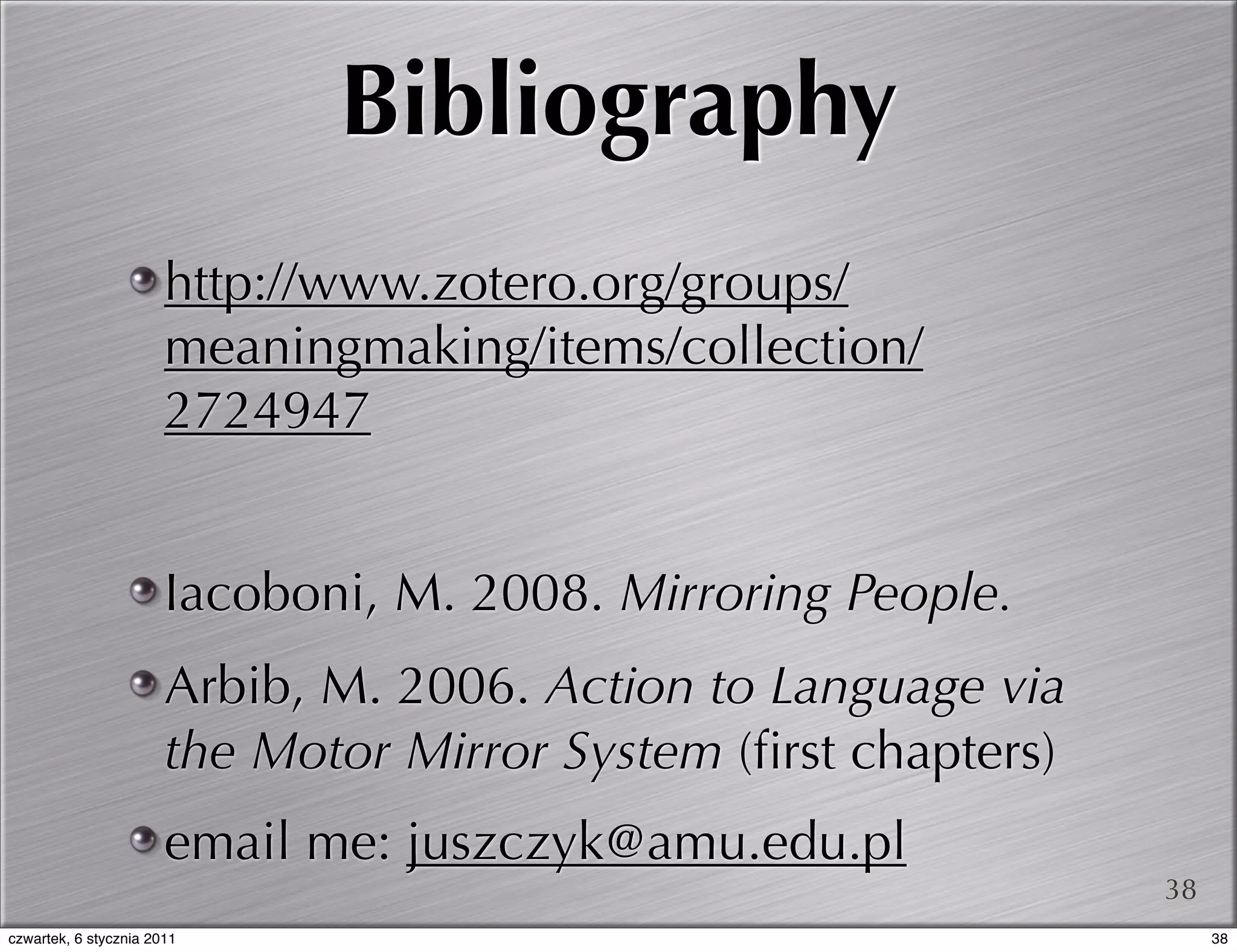 Bibliography
                       http://www.zotero.org/groups/
                       meaningmaking/items/collection/
                       2724947


                       Iacoboni, M. 2008. Mirroring People.
                       Arbib, M. 2006. Action to Language via
                       the Motor Mirror System (ﬁrst chapters)
                       email me: juszczyk@amu.edu.pl
                                                                 38
czwartek, 6 stycznia 2011                                             38
 