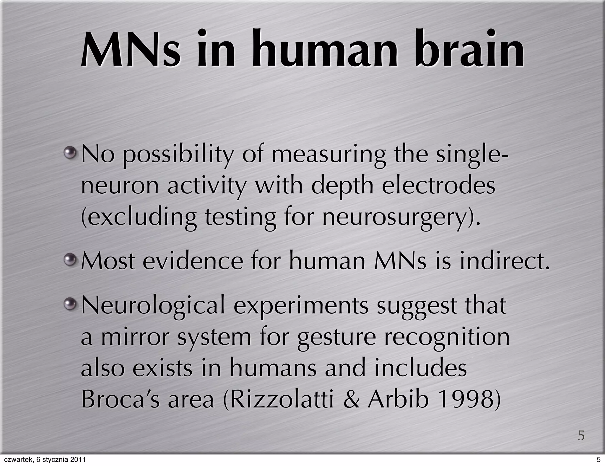 MNs in human brain
                       No possibility of measuring the single-
                       neuron activity with depth electrodes
                       (excluding testing for neurosurgery).
                       Most evidence for human MNs is indirect.
                       Neurological experiments suggest that
                       a mirror system for gesture recognition
                       also exists in humans and includes
                       Broca’s area (Rizzolatti & Arbib 1998)
                                                                  5
czwartek, 6 stycznia 2011                                             5
 