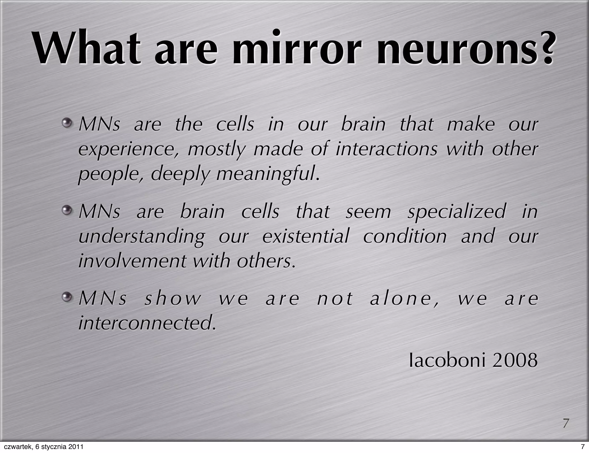 What are mirror neurons?
                       MNs are the cells in our brain that make our
                       experience, mostly made of interactions with other
                       people, deeply meaningful.
                       MNs are brain cells that seem specialized in
                       understanding our existential condition and our
                       involvement with others.
                       MNs show we are not alone, we are
                       interconnected.
                                                          Iacoboni 2008

                                                                            7
czwartek, 6 stycznia 2011                                                       7
 