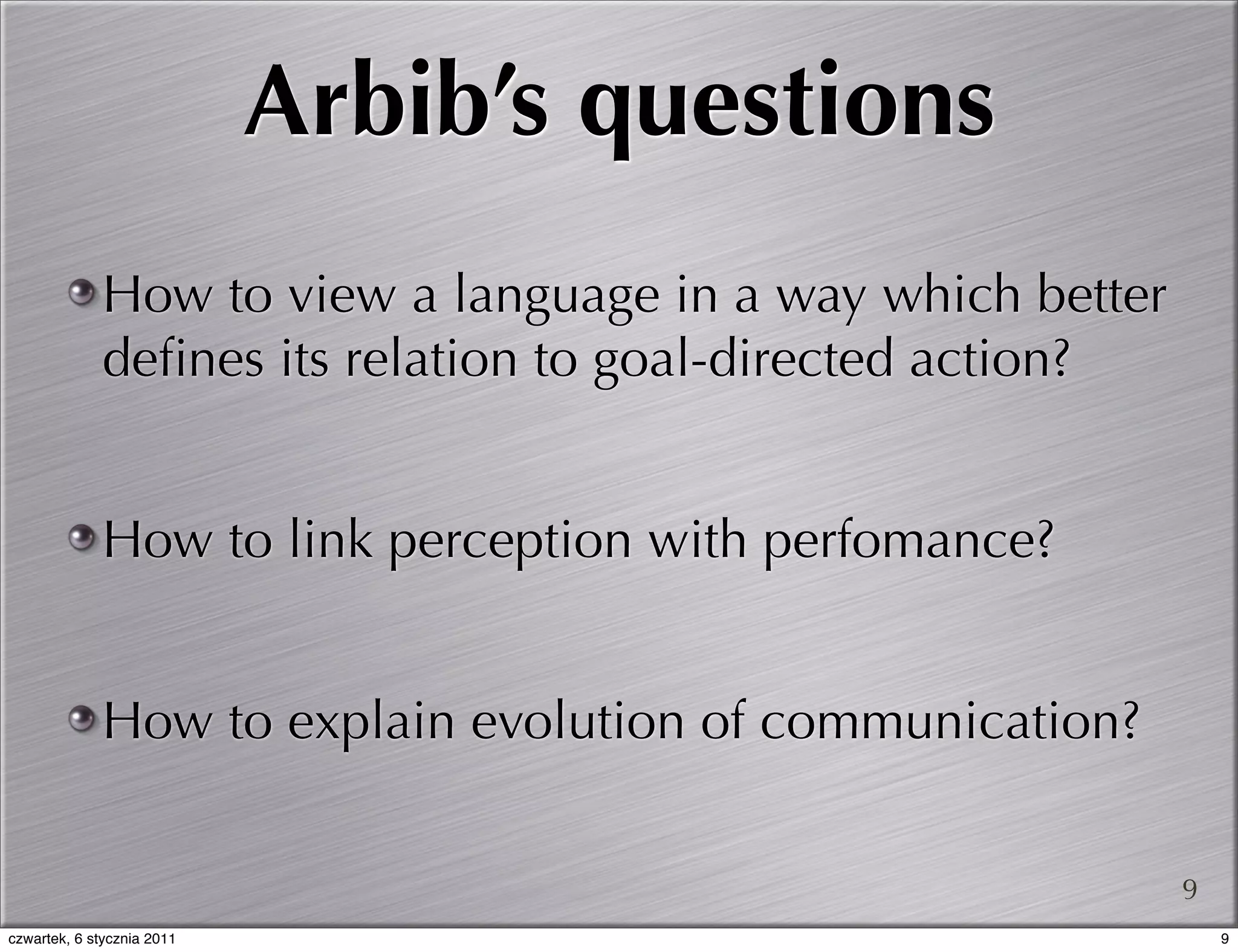 Arbib’s questions
             How to view a language in a way which better
             deﬁnes its relation to goal-directed action?


             How to link perception with perfomance?


             How to explain evolution of communication?


                                                            9
czwartek, 6 stycznia 2011                                       9
 