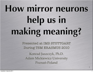 How mirror neurons
            help us in
         making meaning?
                            Presented at IMS STUTTGART
                             During TSM ERASMUS 2010
                               Konrad Juszczyk, Ph.D.
                             Adam Mickiewicz University
                                  Poznań-Poland
                                                          1
czwartek, 6 stycznia 2011                                     1
 