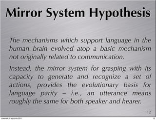 Mirror System Hypothesis

         The mechanisms which support language in the
         human brain evolved atop a basic mechanism
         not originally related to communication.
         Instead, the mirror system for grasping with its
         capacity to generate and recognize a set of
         actions, provides the evolutionary basis for
         language parity – i.e., an utterance means
         roughly the same for both speaker and hearer.
                                                       12
czwartek, 6 stycznia 2011                                   12
 