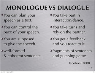 MONOLOGUE VS DIALOGUE
     You can plan your      You take part in
     speech as a text.      interaction/dance.
     You can control the    You take turns and
     pace of your speech.   rely on the partner.
     You are supposed       You get a feedback
     to give the speech.    and you react to it.
     well-formed            fragments of sentences
     & coherent sentences   and guessing game
                                     Iacoboni 2008
                                                   17
czwartek, 6 stycznia 2011                               17
 