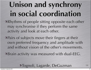 Unison and synchrony
                 in social coordination
             Rhythms of people sitting opposite each other
             may synchronise if they perform the same
             activity and look at each other.
             Pairs of subjects move their ﬁngers at their
             own preferred frequency and amplitude with
             and without vision of the other’s movements.
             Brain activity was measured with dual-EEG.

                            Tognoli, Lagarde, DeGuzman       19
czwartek, 6 stycznia 2011                                         19
 