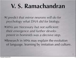 V. S. Ramachandran
             I predict that mirror neurons will do for
             psychology what DNA did for biology.
             MNs are Necessary but not sufﬁcient:
             their emergence and further develo-
             pment in hominids was a decisive step.
             Research in MNs may explain the evolution
             of language, learning by imitation and culture.

                                                               2
czwartek, 6 stycznia 2011                                          2
 