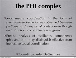 The PHI complex
             Spontaneous coordination in the form of
             synchronized behavior was observed between
             participants during visual contact even though
             no instruction to coordinate was given.
             Precise analysis of oscillatory components
             (phi1 and phi2) may distinguish effective from
             ineffective social coordination.


                             Tognoli, Lagarde, DeGuzman   20
czwartek, 6 stycznia 2011                                      20
 