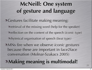 McNeill: One system
                            of gesture and language
              Gestures facilitate making meaning:
                   retrieval of the missing word (help for the speaker)
                   reﬂection on the content of the speech (iconic type)
                   rhytmical organisation of speech (beat type)

              MNs ﬁre when we observe iconic gestures
              because these are important in face2face
              conversation (Molnar-Szakacs 2005)
               Making meaning is multimodal!
                                                                          21
czwartek, 6 stycznia 2011                                                      21
 