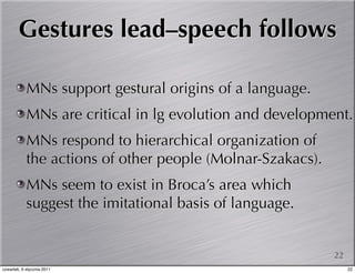 Gestures lead–speech follows

            MNs support gestural origins of a language.
            MNs are critical in lg evolution and development.
            MNs respond to hierarchical organization of
            the actions of other people (Molnar-Szakacs).
            MNs seem to exist in Broca’s area which
            suggest the imitational basis of language.


                                                            22
czwartek, 6 stycznia 2011                                        22
 