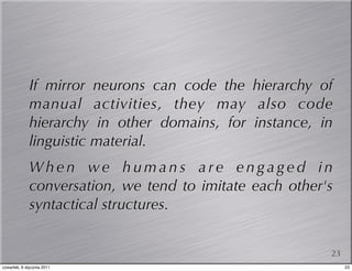 If mirror neurons can code the hierarchy of
              manual activities, they may also code
              hierarchy in other domains, for instance, in
              linguistic material.
              When we humans are engaged in
              conversation, we tend to imitate each other's
              syntactical structures.


                                                          23
czwartek, 6 stycznia 2011                                      23
 