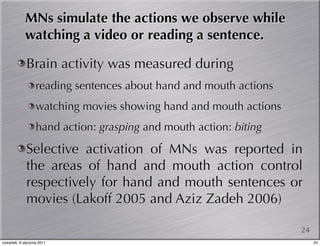 MNs simulate the actions we observe while
             watching a video or reading a sentence.

             Brain activity was measured during
                   reading sentences about hand and mouth actions
                   watching movies showing hand and mouth actions
                   hand action: grasping and mouth action: biting

             Selective activation of MNs was reported in
             the areas of hand and mouth action control
             respectively for hand and mouth sentences or
             movies (Lakoff 2005 and Aziz Zadeh 2006)

                                                                    24
czwartek, 6 stycznia 2011                                                24
 