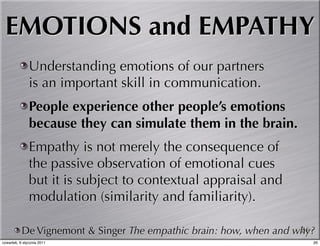 EMOTIONS and EMPATHY
               Understanding emotions of our partners
               is an important skill in communication.
               People experience other people’s emotions
               because they can simulate them in the brain.
               Empathy is not merely the consequence of
               the passive observation of emotional cues
               but it is subject to contextual appraisal and
               modulation (similarity and familiarity).

           De Vignemont & Singer The empathic brain: how, when and why?
                                                                    26
czwartek, 6 stycznia 2011                                             26
 