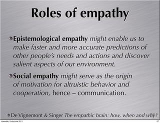 Roles of empathy
             Epistemological empathy might enable us to
             make faster and more accurate predictions of
             other people’s needs and actions and discover
             salient aspects of our environment.
             Social empathy might serve as the origin
             of motivation for altruistic behavior and
             cooperation, hence – communication.


           De Vignemont & Singer The empathic brain: how, when and why?
                                                                    27
czwartek, 6 stycznia 2011                                             27
 